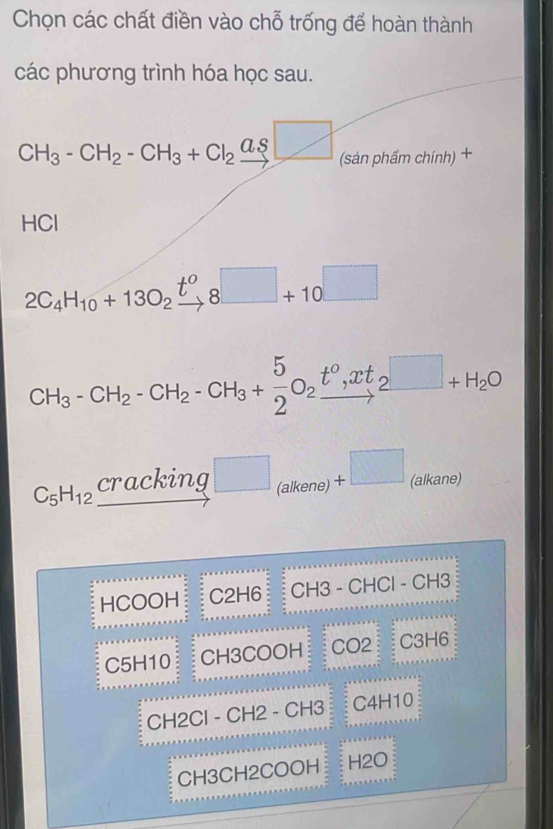 Chọn các chất điền vào chỗ trống để hoàn thành
các phương trình hóa học sau.
CH_3-CH_2-CH_3+Cl_2xrightarrow ag□  (sản phẩm chính) +
HCl
2C_4H_10+13O_2xrightarrow t^o8□ +10□
CH_3-CH_2-CH_2-CH_3+ 5/2 O_2xrightarrow t^0,xt_2□ +H_2O
C_5H_12_ Cracking □ _(alkene)+□ (alkane)
HCOOH C2H6 CH3 - CHCl - CH3
C5H10 CH3COOH C O2 C3H6
CH2Cl - CH2 - CH3 C4H10
CH3CH2COOH H2O