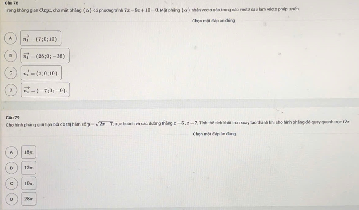 Trong không gian Ozyz, cho mặt phầng (α) có phương trình 7x-9z+10=0 Mặt phầng ( α ) nhận vectơ nào trong các vectơ sau làm véctơ pháp tuyến.
Chọn một đáp án đúng
A vector n_1=(7;0;10).
B vector n_1=(28;0;-36).
C vector n_1=(7;0;10).
D vector n_1=(-7;0;-9). 
Câu 79
Cho hình phầng giới hạn bởi đồ thị hàm số y=sqrt(2x-7) , trục hoành và các đường thắng x=5, x=7 C. Tính thế tích khối tròn xoay tạo thành khi cho hình phầng đó quay quanh trục Oz .
Chọn một đáp án đúng
A 18π.
B 12π.
C 10π.
D 28π.