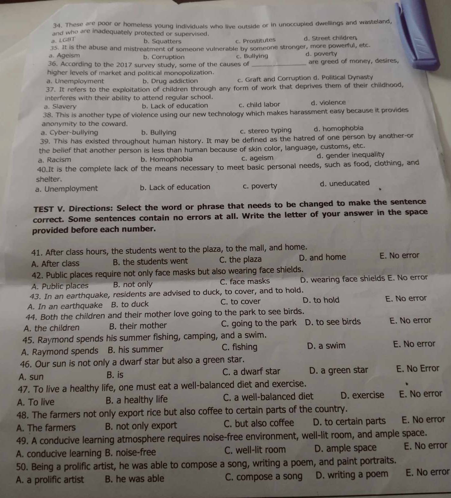 These are poor or homeless young individuals who live outside or in unoccupied dwellings and wasteland,
and who are inadequately protected or supervised.
a. LGBT d. Street children
b. Squatters c. Prostitutes
35. It is the abuse and mistreatment of someone vulnerable by someone stronger, more powerful, etc.
a. Ageism b. Corruption c. Bullying d. poverty
36. According to the 2017 survey study, some of the causes of _are greed of money, desires,
higher levels of market and political monopolization.
a. Unemployment b. Drug addiction c. Graft and Corruption d. Political Dynasty
37. It refers to the exploitation of children through any form of work that deprives them of their childhood,
interferes with their ability to attend regular school.
a. Slavery b. Lack of education c. child labor d. violence
38. This is another type of violence using our new technology which makes harassment easy because it provides
anonymity to the coward.
a. Cyber-bullying b. Bullying c. stereo typing d. homophobia
39. This has existed throughout human history. It may be defined as the hatred of one person by another-or
the belief that another person is less than human because of skin color, language, customs, etc.
a、 Racism b. Homophobia c. ageism d. gender inequality
40.It is the complete lack of the means necessary to meet basic personal needs, such as food, clothing, and
shelter.
a. Unemployment b. Lack of education c. poverty d. uneducated
TEST V. Directions: Select the word or phrase that needs to be changed to make the sentence
correct. Some sentences contain no errors at all. Write the letter of your answer in the space
provided before each number.
41. After class hours, the students went to the plaza, to the mall, and home.
A. After class B. the students went C. the plaza D. and home
E. No error
42. Public places require not only face masks but also wearing face shields.
A. Public places B. not only C. face masks D. wearing face shields E. No error
43. In an earthquake, residents are advised to duck, to cover, and to hold.
A. In an earthquake B. to duck C. to cover D. to hold
E. No error
44. Both the children and their mother love going to the park to see birds.
A. the children B. their mother C. going to the park D. to see birds E. No error
45. Raymond spends his summer fishing, camping, and a swim.
A. Raymond spends B. his summer
C. fishing D. a swim E. No error
46. Our sun is not only a dwarf star but also a green star.
A. sun B. is C. a dwarf star D. a green star E. No Error
47. To live a healthy life, one must eat a well-balanced diet and exercise.
A. To live B. a healthy life C. a well-balanced diet D. exercise E. No error
48. The farmers not only export rice but also coffee to certain parts of the country.
A. The farmers B. not only export C. but also coffee D. to certain parts E. No error
49. A conducive learning atmosphere requires noise-free environment, well-lit room, and ample space.
A. conducive learning B. noise-free C. well-lit room D. ample space E. No error
50. Being a prolific artist, he was able to compose a song, writing a poem, and paint portraits.
A. a prolific artist B. he was able C. compose a song D. writing a poem E. No error