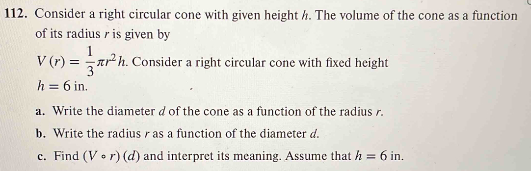 Consider a right circular cone with given height h. The volume of the cone as a function 
of its radius r is given by
V(r)= 1/3 π r^2h. . Consider a right circular cone with fixed height
h=6in. 
a. Write the diameter d of the cone as a function of the radius r. 
b. Write the radius r as a function of the diameter d. 
c. Find (Vcirc r)(d) and interpret its meaning. Assume that h=6in.