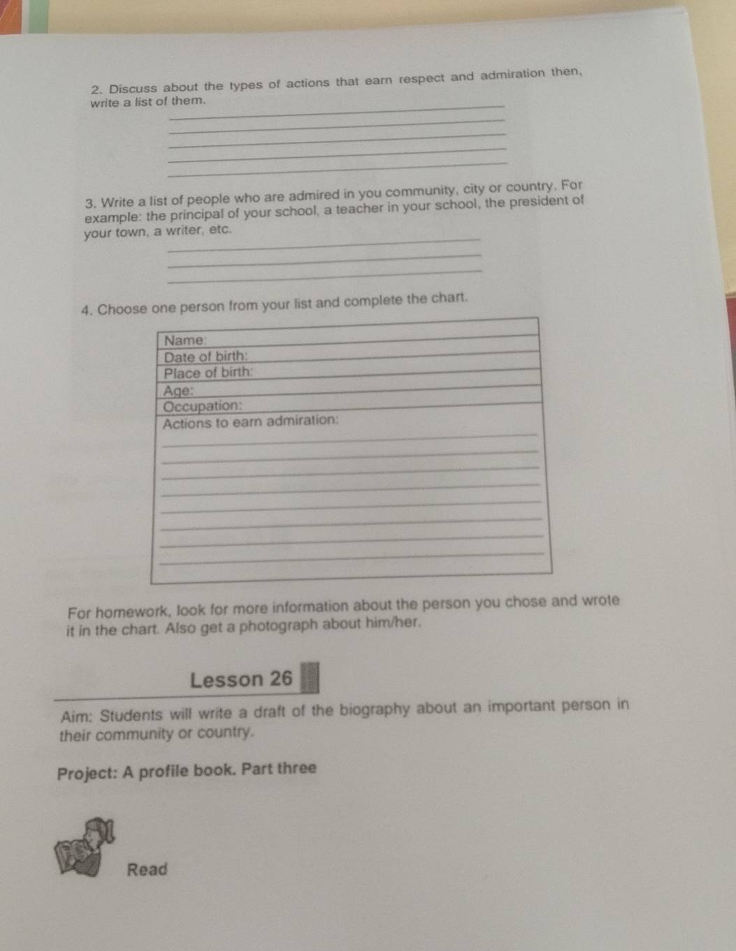Discuss about the types of actions that earn respect and admiration then, 
write a list of them. 
_ 
_ 
_ 
_ 
3. Write a list of people who are admired in you community, city or country. For 
example: the principal of your school, a teacher in your school, the president of 
your town, a writer, etc. 
_ 
_ 
4. Choose one person from your list and complete the chart. 
For homework, look for more information about the person you chose and wrote 
it in the chart. Also get a photograph about him/her. 
Lesson 26 
Aim: Students will write a draft of the biography about an important person in 
their community or country. 
Project: A profile book. Part three 
Read