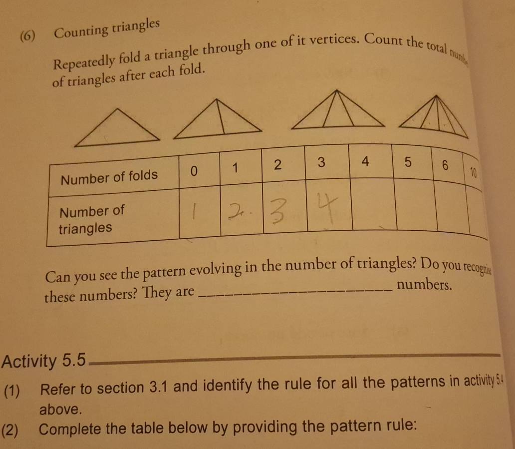 (6) Counting triangles 
Repeatedly fold a triangle through one of it vertices. Count the total num 
of triangles after each fold. 
Can you see the pattern evolving in the number of triangles? Do you recogna 
these numbers? They are_ 
numbers. 
Activity 5.5_ 
_ 
(1) Refer to section 3.1 and identify the rule for all the patterns in activity 54 
above. 
(2) Complete the table below by providing the pattern rule: