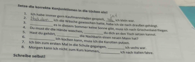 Setze die korrekte Konjunktionen in die Lücken einl 
1. Ich habe immer gern Kaufmannsladen gespielt, ich klein war. 
2. __ich die Wäsche gewaschen hatte, habe ich sie nach draußen gehängt. 
3. 
es in diesem Sommer keine Sonne gibt, muss ich nach Griechenland fliegen. 
4. Du must dir die Hände waschen, du dich an den Tisch setzen kannst. 
5. Hast du gehört, _die Nachbarin einen neuen Mann hat? 
6. _ich kochen kann, muss ich die Karotten putzen. 
7. Ich bin zum ersten Mal in die Schule gegangen, ich sechs war. 
8. Morgen kann ich nicht zum Kurs kommen,_ _ich nach Italien fahre. 
Schreibe selbst!