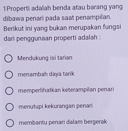 1Properti adalah benda atau barang yang
dibawa penari pada saat penampilan.
Berikut ini yang bukan merupakan fungsi
dari penggunaan properti adalah :
Mendukung isi tarian
menambah daya tarik
memperlihatkan keterampilan penari
menutupi kekurangan penari
membantu penari dalam bergerak