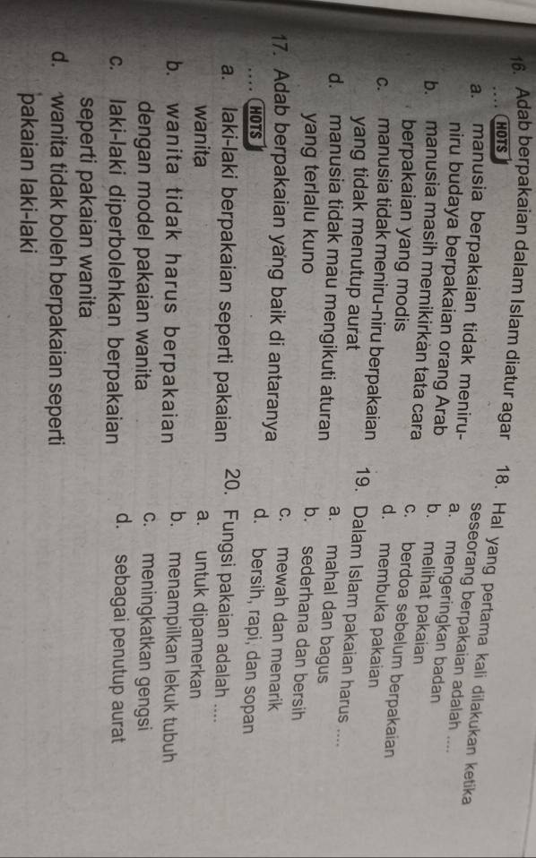 HOTS
16. Adab berpakaian dalam Islam diatur agar 18. Hal yang pertama kali dilakukan ketika
seseorang berpakaian adalah ....
a. manusia berpakaian tidak meniru- a. mengeringkan badan
niru budaya berpakaian orang Arab b. melihat pakaian
b. manusia masih memikirkàn tata cara c. berdoa sebelum berpakaian
berpakaian yang modis d. membuka pakaian
c. manusia tidak meniru-niru berpakaian 19. Dalam Islam pakaian harus ....
yang tidak menutup aurat
a. mahal dan bagus
d. manusia tidak mau mengikuti aturan b. sederhana dan bersih
yang terlalu kuno
c. mewah dan menarik
17. Adab berpakaian yang baik di antaranya d. bersih, rapi, dan sopan
HOTS
a. laki-laki berpakaian seperti pakaian 20. Fungsi pakaian adalah ....
wanita a. untuk dipamerkan
b. wanita tidak harus berpakaian b. menampilkan lekuk tubuh
dengan model pakaian wanita
c. meningkatkan gengsi
c. laki-laki diperbolehkan berpakaian d. sebagai penutup aurat
seperti pakaian wanita
d. wanita tidak boleh berpakaian seperti
pakaian laki-laki