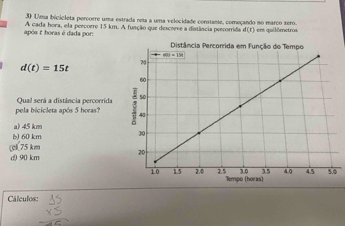 Uma bicicleta percorre uma estrada reta a uma velocidade constante, começando no marco zero.
A cada hora, ela percorre 15 km. A função que descreve a distância percorrida d(t) em quilômetros
após t horas é dada por:
d(t)=15t
Qual será a distância percorrida 
pela bicicleta após 5 horas?
a) 45 km
b) 60 km
75 km
d) 90 km
Cálculos: