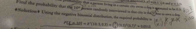 inomial (k,p) with k = 4 and p=1/6
Find the probability that the probability that a person living in a certain city owns a dog is eimated to be 0.3.
10^(th) person randomly interviewed in that city is the 5 ' one to own a dog. 
. *Solution♦ Using the negative binomial distribution, the required probability is
P X=10 =b^*(10;5,0.3)=beginpmatrix 9 4endpmatrix (0.3)^5(0.7)^5approx 0.0515