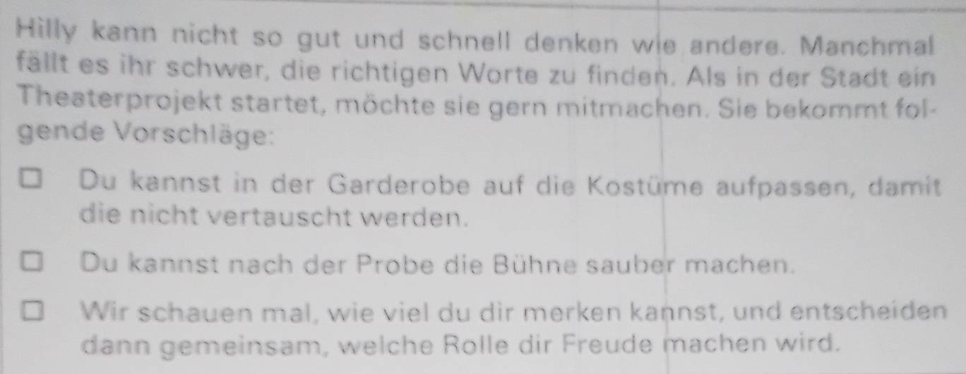 Hilly kann nicht so gut und schnell denken wie andere. Manchmal 
fällt es ihr schwer, die richtigen Worte zu finden. Als in der Stadt ein 
Theaterprojekt startet, möchte sie gern mitmachen. Sie bekommt fol- 
gende Vorschläge: 
Du kannst in der Garderobe auf die Kostüme aufpassen, damit 
die nicht vertauscht werden. 
Du kannst nach der Probe die Bühne sauber machen. 
Wir schauen mal, wie viel du dir merken kannst, und entscheiden 
dann gemeinsam, welche Rolle dir Freude machen wird.