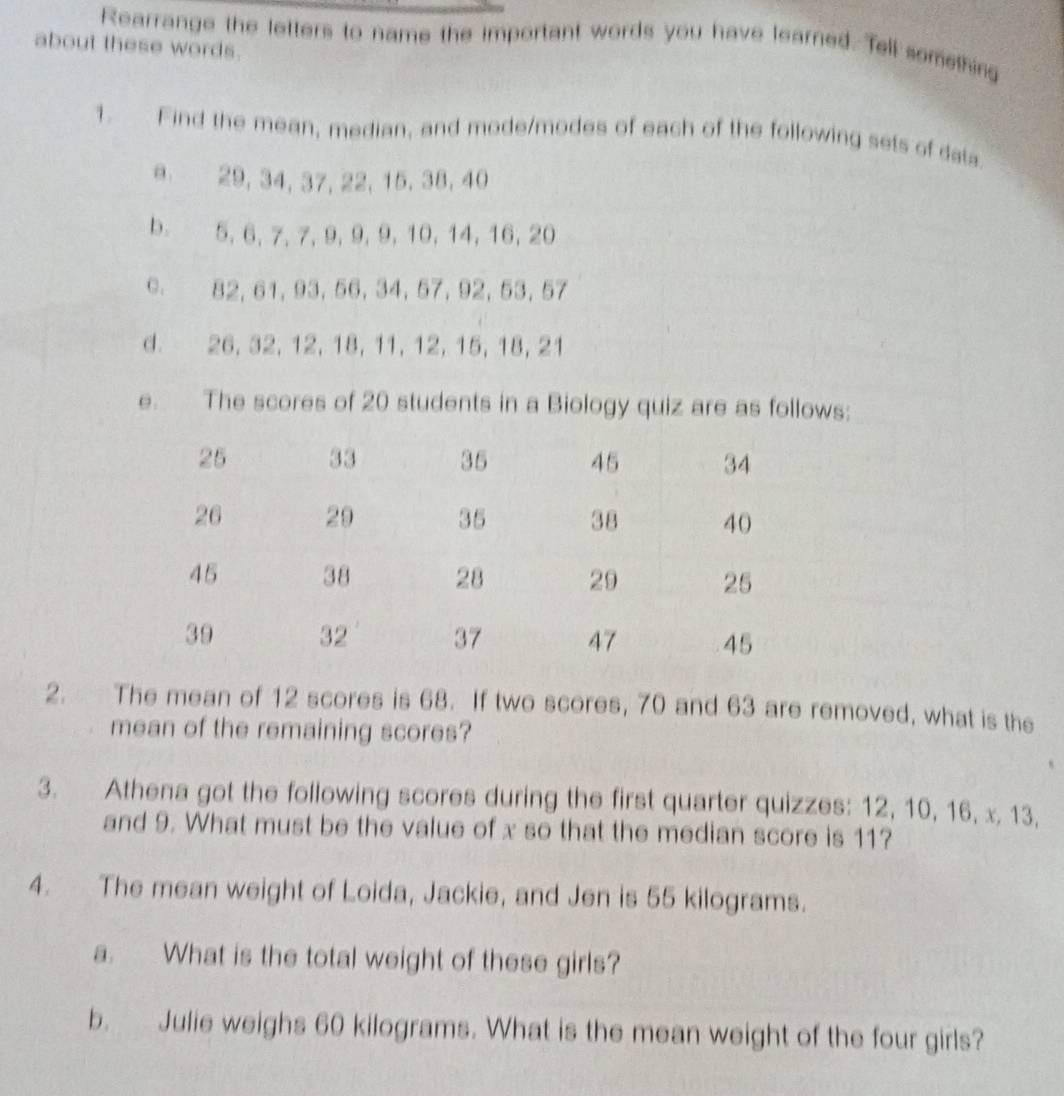 Rearrange the letters to name the important words you have learned. Tell something 
about these words. 
1. Find the mean, median, and mode/modes of each of the following sets of data 
a 29, 34, 37, 22, 15, 38, 40
b. 5, 6, 7, 7, 9, 9, 9, 10, 14, 16, 20
C. 82, 61, 93, 56, 34, 57, 92, 53, 57
d. 26, 32, 12, 18, 11, 12, 15, 18, 21
e. The scores of 20 students in a Biology quiz are as follows: 
2. The mean of 12 scores is 68. If two scores, 70 and 63 are removed, what is the 
mean of the remaining scores? 
3. Athena got the following scores during the first quarter quizzes: 12, 10, 16, x, 13, 
and 9. What must be the value of x so that the median score is 11? 
4. The mean weight of Loida, Jackie, and Jen is 55 kilograms. 
a. What is the total weight of these girls? 
b. Julie weighs 60 kilograms. What is the mean weight of the four girls?