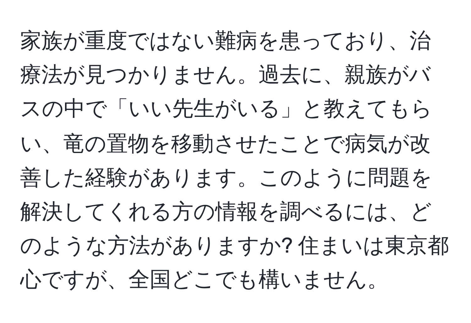 家族が重度ではない難病を患っており、治療法が見つかりません。過去に、親族がバスの中で「いい先生がいる」と教えてもらい、竜の置物を移動させたことで病気が改善した経験があります。このように問題を解決してくれる方の情報を調べるには、どのような方法がありますか? 住まいは東京都心ですが、全国どこでも構いません。