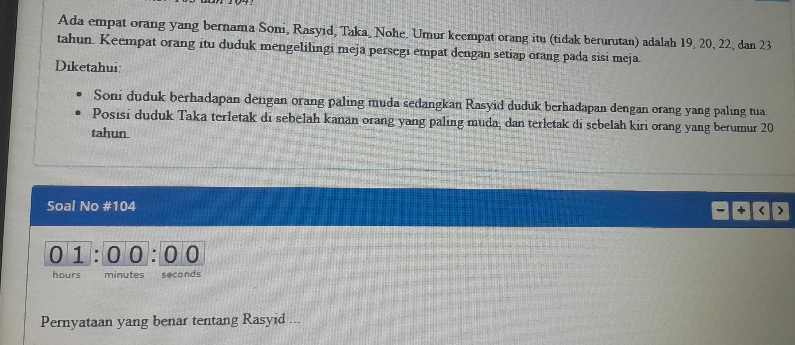 Ada empat orang yang bernama Soni, Rasyid, Taka, Nohe. Umur keempat orang itu (tidak berurutan) adalah 19, 20, 22, dan 23
tahun. Keempat orang itu duduk mengelilingi meja persegi empat dengan setiap orang pada sisi meja 
Diketahui: 
Soni duduk berhadapan dengan orang paling muda sedangkan Rasyid duduk berhadapan dengan orang yang paling tua 
Posisi duduk Taka terletak di sebelah kanan orang yang paling muda, dan terletak di sebelah kiri orang yang berumur 20
tahun 
Soal No # 104 < >
0 1 : 00: 0 0
hours minutes seconds
Pernyataan yang benar tentang Rasyid ...