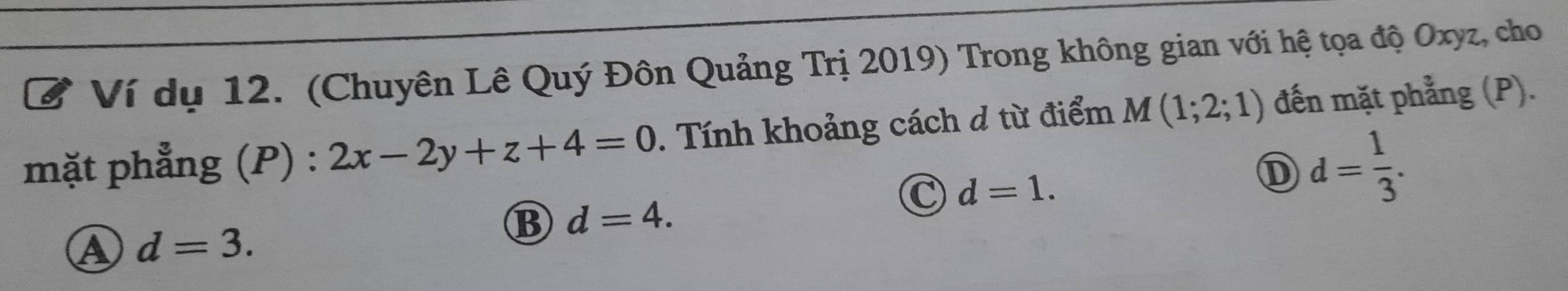 Ví dụ 12. (Chuyên Lê Quý Đôn Quảng Trị 2019) Trong không gian với hệ tọa độ Oxyz, cho
mặt phẳng (P) : 2x-2y+z+4=0. Tính khoảng cách d từ điểm M(1;2;1) đến mặt phẳng (P).
C d=1. 
① d= 1/3 .
B d=4.
A d=3.