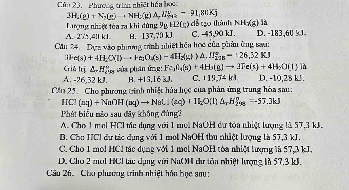 Phương trình nhiệt hóa học:
3H_2(g)+N_2(g)to NH_3(g)△ _rH_(298)^o=-91,80Kj
Lượng nhiệt tỏa ra khi dùng 9g H2(g) để tạo thành NH_3(g) là
A.-275,40 kJ. B. -137,70 kJ. C. -45,90 kJ. D. -183,60 kJ.
Câu 24. Dựa vào phương trình nhiệt hóa học của phản ứng sau:
3Fe(s)+4H_2O(l)to Fe_3O_4(s)+4H_2(g))△ _rH_(298)^o=+26,32KJ
Giá trị △ _rH_(298)^o của phản ứng: Fe_3O_4(s)+4H_2(g)to 3Fe(s)+4H_2O(l) là
A. -26,32 kJ. B. +13,16 kJ. C. +19,74 kJ. D. -10,28 kJ.
Câu 25. Cho phương trình nhiệt hóa học của phản ứng trung hòa sau:
HCl (aq)+NaOH(aq)to NaCl(aq)+H_2O(l)△ _rH_(298)^o=-57,3kJ
Phát biểu nào sau đây không đúng?
A. Cho 1 mol HCl tác dụng với 1 mol NaOH dư tỏa nhiệt lượng là 57,3 kJ.
B. Cho HCl dư tác dụng với 1 mol NaOH thu nhiệt lượng là 57,3 kJ.
C. Cho 1 mol HCl tác dụng với 1 mol NaOH tỏa nhiệt lượng là 57,3 kJ.
D. Cho 2 mol HCl tác dụng với NaOH dư tỏa nhiệt lượng là 57,3 kJ.
Câu 26. Cho phương trình nhiệt hóa học sau: