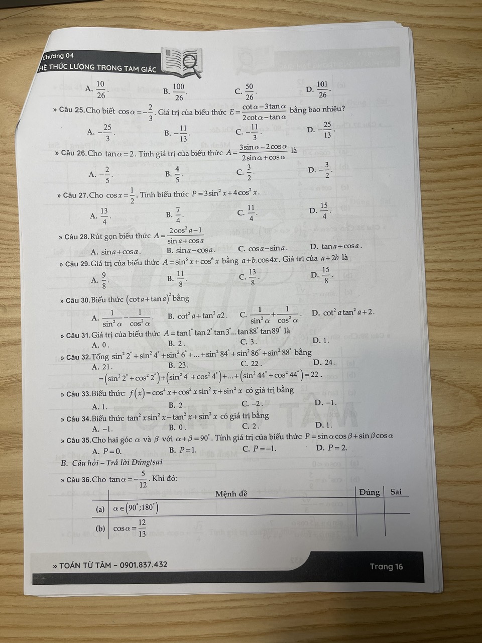 Chương 04
THệ THỨC LƯợNG TRONG TAM GIÁC
A.  10/26 . B.  100/26 . C.  50/26 . D.  101/26 .
» Câu 25.Cho biết cos alpha =- 2/3 . Giá trị của biểu thức E= (cot alpha -3tan alpha )/2cot alpha -tan alpha   bằng bao nhiêu?
A. - 25/3 . B. - 11/13 . C. - 11/3 . D. - 25/13 .
» Câu 26.Cho tan alpha =2. Tính giá trị của biểu thức A= (3sin alpha -2cos alpha )/2sin alpha +cos alpha   là
A. - 2/5 . B.  4/5 . C.  3/2 . D. - 3/2 .
» Câu 27.Cho cos x= 1/2 .  Tính biểu thức P=3sin^2x+4cos^2x.
A.  13/4 .  7/4 .  11/4 . D.  15/4 .
B.
C.
» Câu 28.Rút gọn biểu thức A= (2cos^2a-1)/sin a+cos a 
A. sina+cosa B. sina-cosa. C. cosa-sina D. tanα+ cosα.
* Câu 29.Giá trị của biểu thức A=sin^6x+cos^6x bằng a+b.cos4x .Giá trị của a+2b là
A.  9/8 .  11/8 . C.  13/8 . D.  15/8 .
B.
» Câu 30.Biểu thức (cot a+tan a)^2 bằng
A.  1/sin^2alpha  - 1/cos^2alpha  . B. cot^2a+tan^2a2. C.  1/sin^2alpha  + 1/cos^2alpha   D. cot^2atan^2a+2.
* Câu 31.Giá trị của biểu thức A=tan 1°tan 2° tar 3°... tan 88° tar 89°1 à
A. 0 . B. 2 . C. 3 . D. 1.
» Câu 32.Tổng sin^22°+sin^24°+sin^26°+...+sin^284°+sin^286°+sin^288° bằng
A. 21. B. 23. C. 22 . D. 24 .
=(sin^22°+cos^22°)+(sin^24°+cos^24°)+...+(sin^244°+cos^244°)=22.
* Câu 33.Biểu thức: f(x)=cos^4x+cos^2xsin^2x+sin^2x có giá trị bằng
A. 1. C. -2 . D. -1.
B. 2 .
» Câu 34.Biểu thức tan^2xsin^2x-tan^2x+sin^2x có giá trị bằng
A. -1. B. 0 . C. 2 . D. 1.
» Câu 35.Cho hai góc α và β với alpha +beta =90°. Tính giá trị của biểu thức P=sir αcosβ+ sinβcosα
A. P=0. B. P=1. C. P=-1. D. P=2.
B. Câu hỏi - Trả lời Đúng/sai
» Câu 36. Cho tan alpha =- 5/12 . Khi đó: 
» TOÁN TỪ TÂM - 0901.837.432 Trang 16