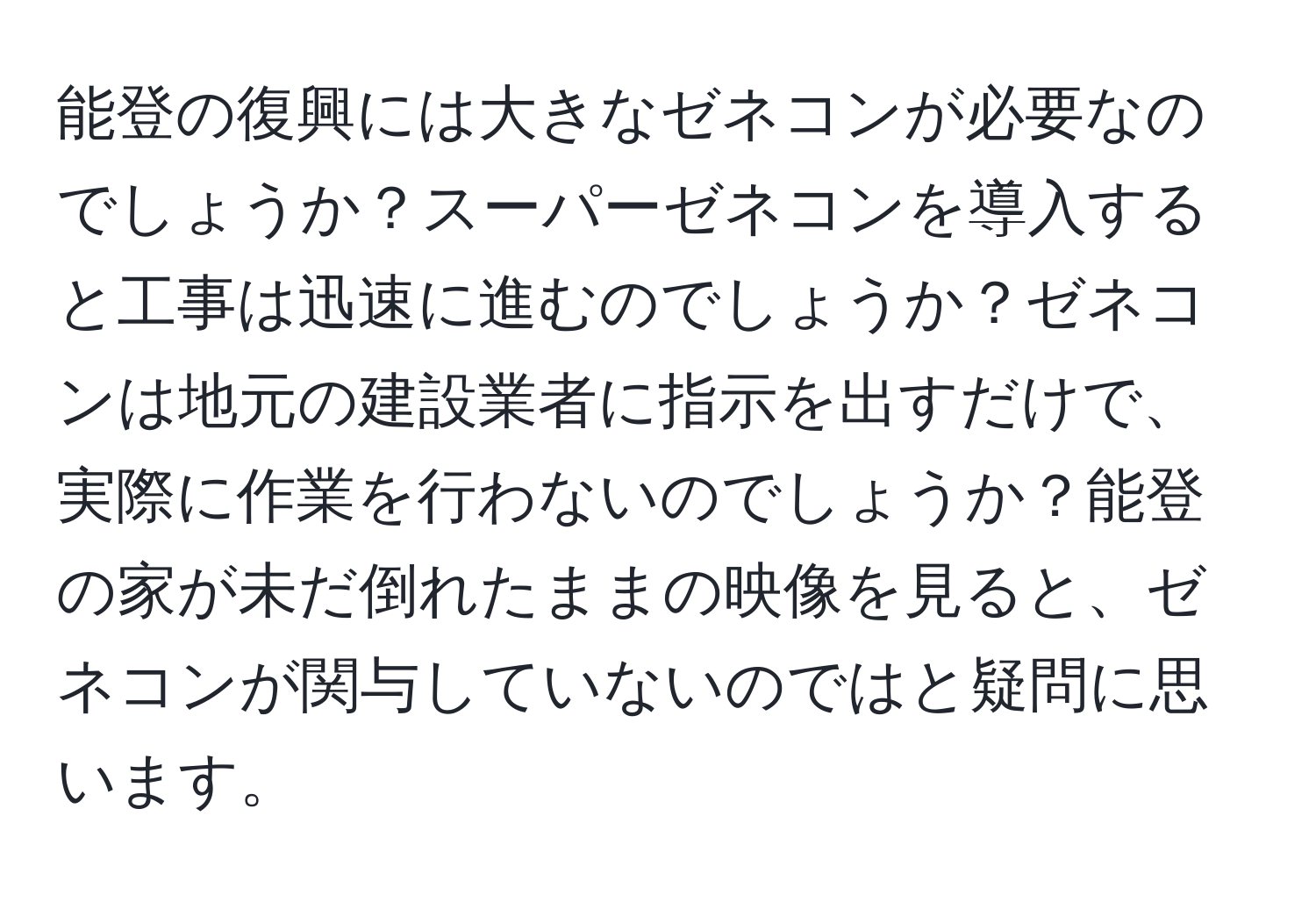 能登の復興には大きなゼネコンが必要なのでしょうか？スーパーゼネコンを導入すると工事は迅速に進むのでしょうか？ゼネコンは地元の建設業者に指示を出すだけで、実際に作業を行わないのでしょうか？能登の家が未だ倒れたままの映像を見ると、ゼネコンが関与していないのではと疑問に思います。