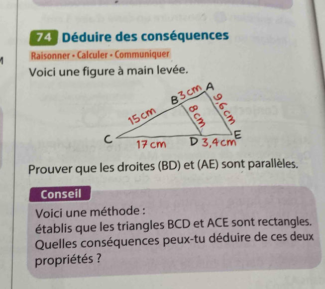 Déduire des conséquences 
Raisonner - Calculer - Communiquer 
Voici une figure à main levée. 
Prouver que les droites (BD) et (AE) sont parallèles. 
Conseil 
Voici une méthode : 
établis que les triangles BCD et ACE sont rectangles. 
Quelles conséquences peux-tu déduire de ces deux 
propriétés ?