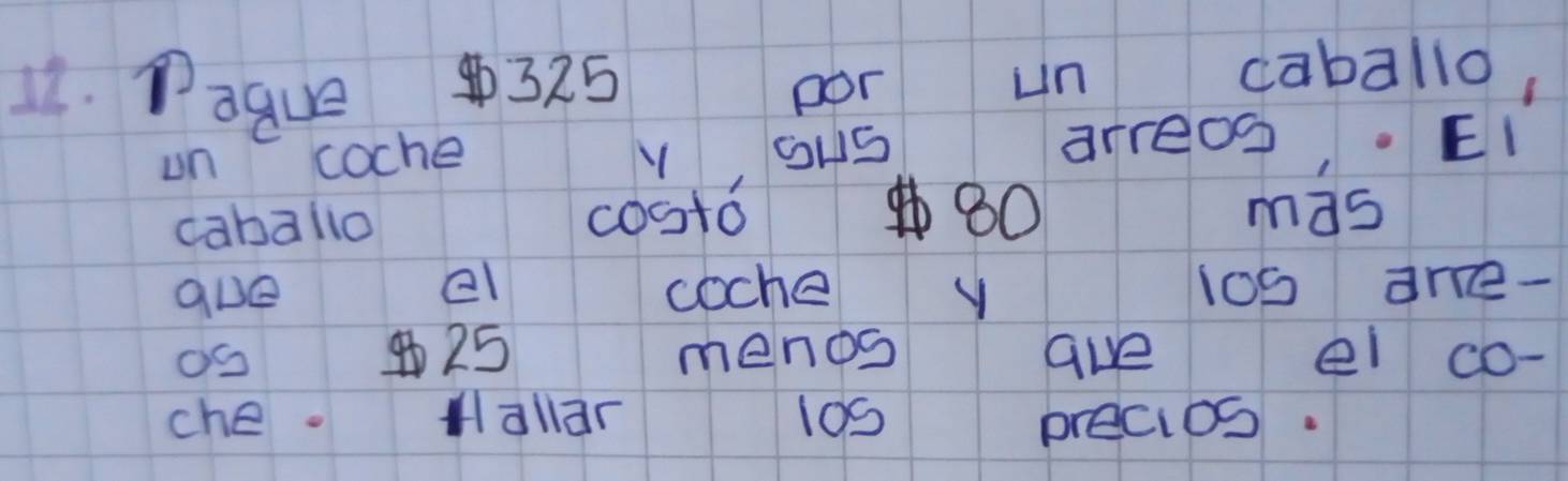 Paque ④ 325
por un caballo, 
un coche Y ouS arreo. EI 
caballo costo80 mas 
9ue el coche y 1 l00are- 
OS ④ 25 menos ave el co- 
che. Hallar l09 precios.