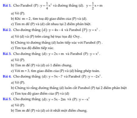 Cho Parabol (P):y= 1/4 x^2 và đường thẳng (d). y= 1/2 x+m
a) Vē (P). 
b) Khi m=2 , tìm toạ độ giao điểm của (P) và (d). 
c) Tìm m để (P) và (d) cắt nhau tại 2 điểm phân biệt. 
Bài 2. Cho dường thắng (d):y=4x-4 và Parabol (P): y=x^2. 
a) Vẽ (d) và (P) trên cùng hệ trục tọa độ Oxy. 
b) Chứng tỏ đường thắng (d) luôn tiếp xúc với Parabol (P) . 
c) Tìm tọa độ điểm tiếp xúc. 
Bài 3. Cho đường thắng (d) : y=2x+m và Parabol (P):y=x^2. 
a) Vē (P). 
b) Tìm m để (P) và (d) có 1 điểm chung. 
c) Với m=3 6, tìm giao điểm của (P) và (d) bằng phép toán. 
Bài 4. Cho đường thắng (d) : y=5x-7 và Parabol (P):y=-2x^2. 
a) Vẽ (P). 
b) Chứng tỏ rằng đường thắng (d) luôn cắt Parabol (P) tại 2 điểm phân biệt 
c) Tìm tọa độ giao điểm của (P) và (d) 
Bài 5. Cho đường thắng (d): y=5x-2m và (P):y=-x^2
a) Vē (P). 
b) Tìm m để (P) và (d) có ít nhất một điểm chung.