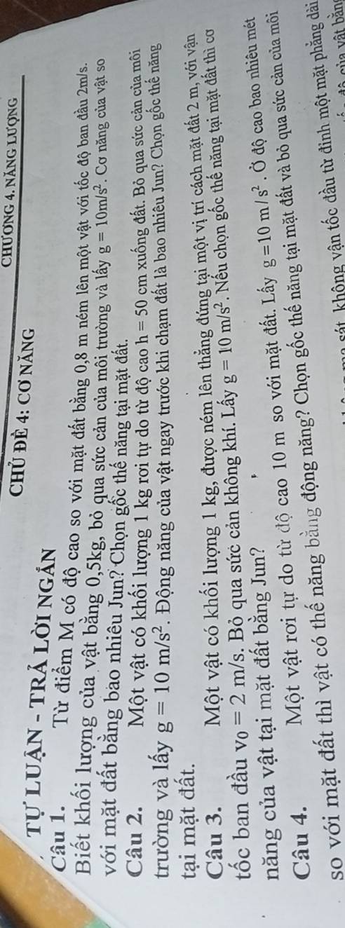 CHƯơNG 4. NăNG Lượng 
CHủ ĐÈ 4: Cơ NăNG 
Tự LUẠN - TRẢ LỜI NGÁN 
Câu 1. Từ điểm M có độ cao so với mặt đất bằng 0,8 m ném lên một vật với tốc độ ban đầu 2m/s. 
Biết khối lượng của vật bằng 0, 5kg, bỏ qua sức cản của mối trường và lấy g=10m/s^2. Cơ năng của vật so 
với mặt đất bằng bao nhiêu Jun? Chọn gốc thế năng tại mặt đất. 
Câu 2. Một vật có khối lượng 1 kg rơi tự do từ độ cao h=50cr n : xuống đất. Bỏ qua sức cận của môi 
trường và lấy g=10m/s^2. Động năng của vật ngay trước khi chạm đất là bao nhiêu Jun? Chọn gốc thế năng 
tại mặt đất. 
Câu 3. Một vật có khối lượng 1 kg, được ném lên thẳng đứng tại một vị trí cách mặt đất 2 m, với vận 
tốc ban đầu v_0=2m/s. Bỏ qua sức cản không khí. Lấy g=10m/s^2.ếu chọn gốc thế năng tại mặt đất thì cơ 
năng của vật tại mặt đất bằng Jun? 
Một vật rơi tự do từ độ cao 10 m so với mặt đất. Lấy g=10m/s^2. Ở độ cao bao nhiêu mét 
Câu 4. so với mặt đất thì vật có thế năng bằng động năng? Chọn gốc thế năng tại mặt đất và bỏ qua sức cản của môi 
sát hông vận tốc đầu từ đinh một mặt phẳng dài 
ủ a ật bằn