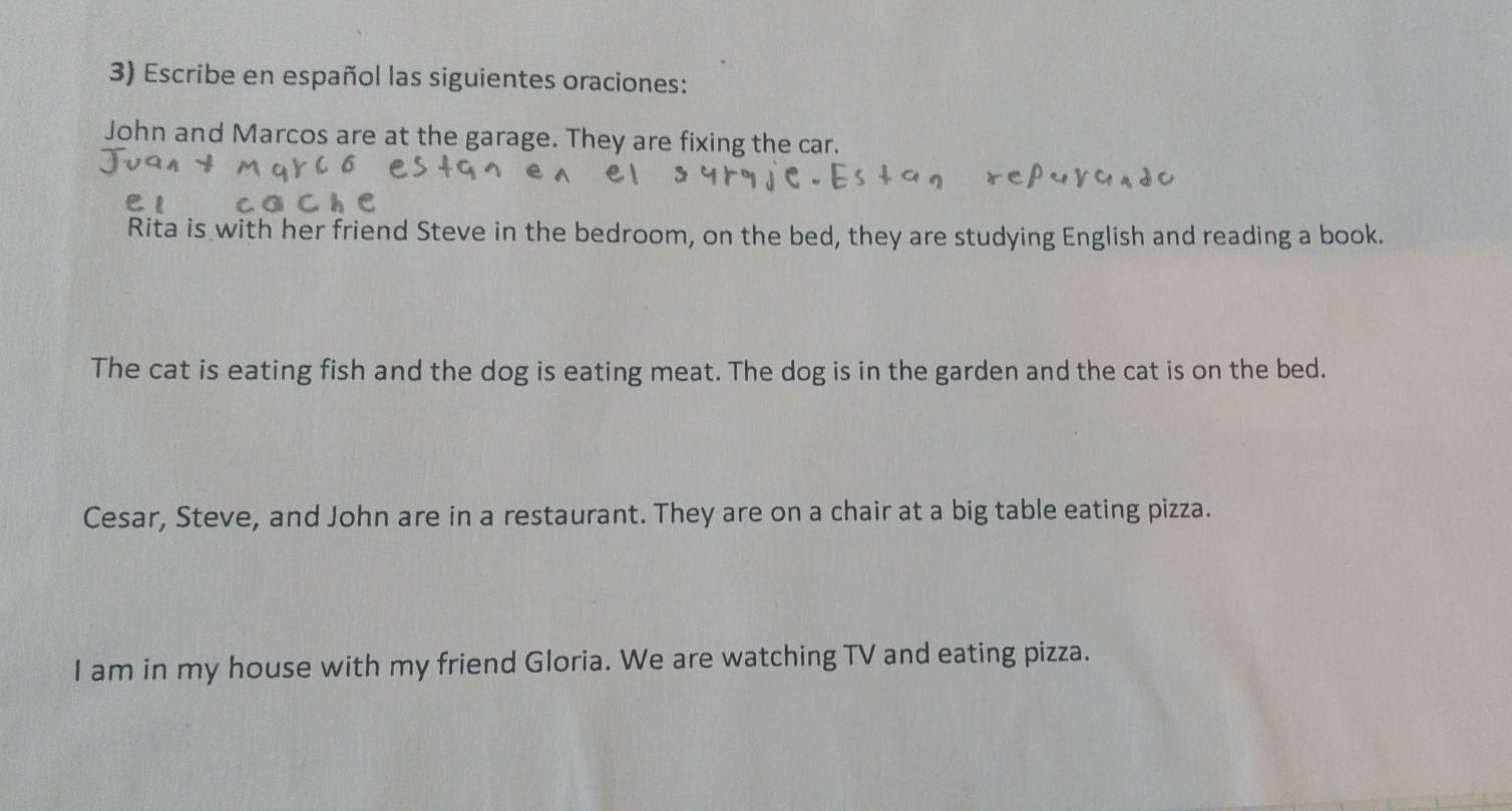 Escribe en español las siguientes oraciones: 
John and Marcos are at the garage. They are fixing the car. 
Rita is with her friend Steve in the bedroom, on the bed, they are studying English and reading a book. 
The cat is eating fish and the dog is eating meat. The dog is in the garden and the cat is on the bed. 
Cesar, Steve, and John are in a restaurant. They are on a chair at a big table eating pizza. 
I am in my house with my friend Gloria. We are watching TV and eating pizza.