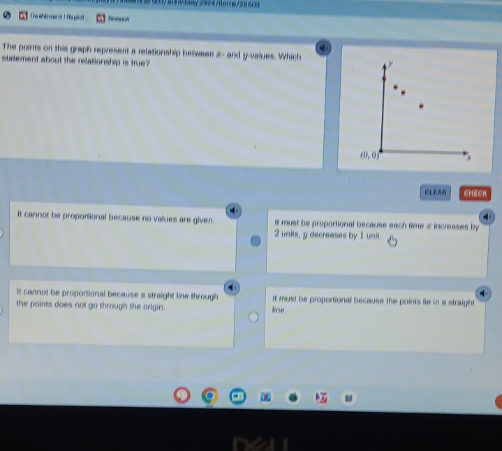 5097824yi8es/2924/iterns/24609
De shboard I hs pidi Seeaaw
The points on this graph represent a relationship between æ - and y -values. Which
statement about the relationship is true?
y
(0,0)
x
CLEAR CHECK
It cannot be proportional because no values are given. It must be proportional because each time x increases by
2 units, y decreases by 1 unit.
It cannot be proportional because a straight line through It must be proportional because the points lie in a straight
the points does not go through the origin. line.