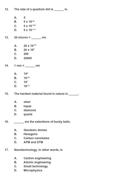 The size of a quantum dot is _m.
A. 5
B. 5* 10^((-9))
C. 5* 10^((-10))
D. 5* 10^((-11))
13. 20micron= _ nm
A. 20* 10^((-9))
B. 20* 10^9
C. 200
D. 20000
14. 1mm= _ nm
A. 10°
B. 10^((-6))
C. 10^7
D. 10^((-7))
15. The hardest material found in nature is_
A. steel
B. topaz
C. diamond
D. quartz
16. _are the extentions of bucky balls.
A. Geodesic domes
B. Hexagons
C. Carbon nanotubes
D. AFM and STM
17. Nanotechnology, in other words, is
A. Carbon engineering
B. Atomic engineering
C. Small technology
D. Microphysics