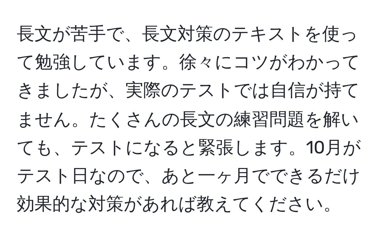 長文が苦手で、長文対策のテキストを使って勉強しています。徐々にコツがわかってきましたが、実際のテストでは自信が持てません。たくさんの長文の練習問題を解いても、テストになると緊張します。10月がテスト日なので、あと一ヶ月でできるだけ効果的な対策があれば教えてください。