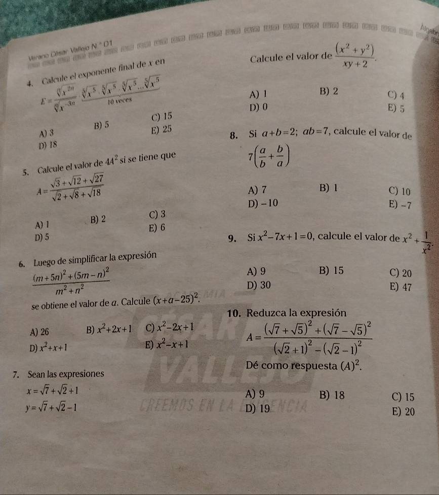 Algebr
Calcule el valor de  ((x^2+y^2))/xy+2 .
Vérano César Vallejo N=01
A ng
4. Calcule el exponente final de x en
E= sqrt[6](x^(2n))/sqrt[6](x^(-3n))  (sqrt[5](x^(-5))· sqrt[5](x^(-5))· sqrt[5](x^5)...sqrt[5](x^5))/t0wce 
A) 1 B) 2 C) 4
D) 0 E) 5
C) 15
A)3 B) 5 E) 25
D) 18 8. Si a+b=2;ab=7 , calcule el valor de
5. Calcule el valor de 4A^2 si se tiene que
7( a/b + b/a )
A= (sqrt(3)+sqrt(12)+sqrt(27))/sqrt(2)+sqrt(8)+sqrt(18)  B) 1 C) 10
A) 7
D) -10 E) - 7
A) 1 B) 2 C) 3
E) 6
D) 5 9. Si x^2-7x+1=0 , calcule el valor de x^2+ 1/x^2 .
6. Luego de simplificar la expresión
A)9 B) 15 C) 20
frac (m+5n)^2+(5m-n)^2m^2+n^2 E) 47
D) 30
se obtiene el valor de a. Calcule (x+a-25)^2.
10. Reduzca la expresión
A) 26 B) x^2+2x+1 C) x^2-2x+1
D) x^2+x+1 E) x^2-x+1
A=frac (sqrt(7)+sqrt(5))^2+(sqrt(7)-sqrt(5))^2(sqrt(2)+1)^2-(sqrt(2)-1)^2
Dé como respuesta (A)^2.
7. Sean las expresiones
x=sqrt(7)+sqrt(2)+1
A) 9 B) 18 C) 15
y=sqrt(7)+sqrt(2)-1 D) 19 E) 20