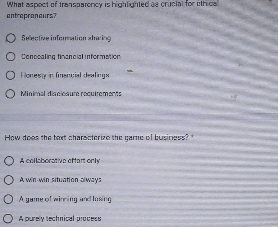 What aspect of transparency is highlighted as crucial for ethical
entrepreneurs?
Selective information sharing
Concealing financial information
Honesty in financial dealings
Minimal disclosure requirements
How does the text characterize the game of business? *
A collaborative effort only
A win-win situation always
A game of winning and losing
A purely technical process