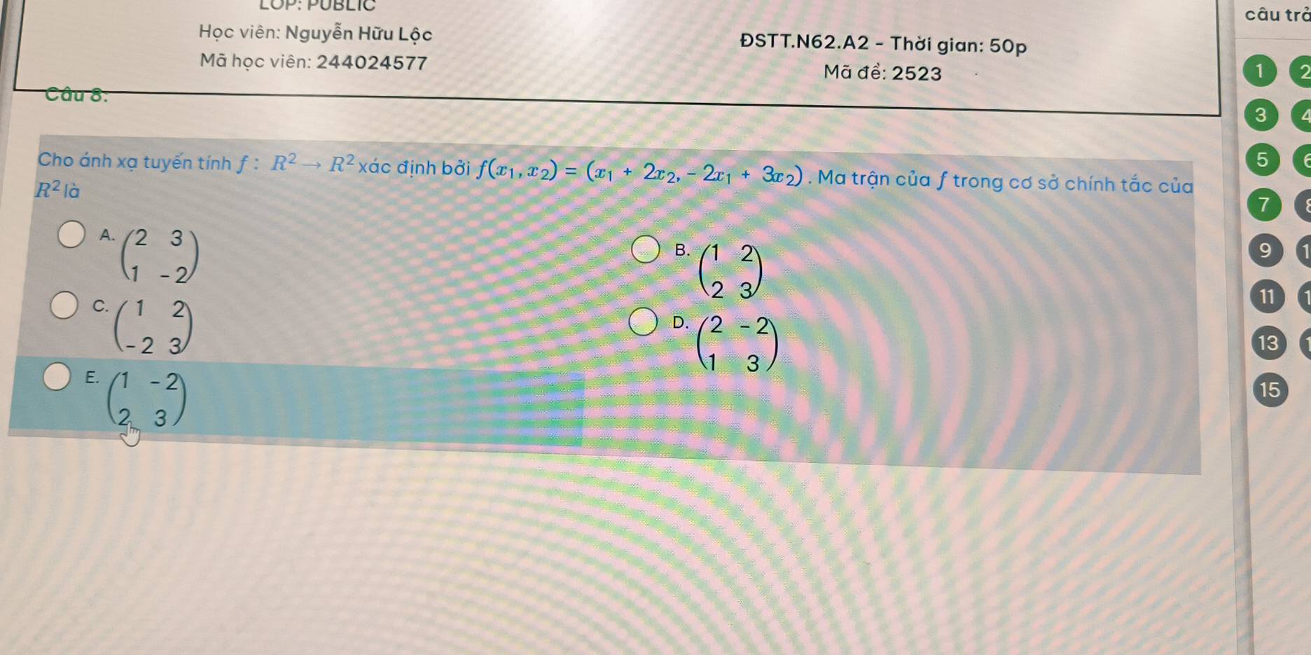 LOP: PÜBLIC câu trả
Học viên: Nguyễn Hữu Lộc ĐSTT.N62.A2 - Thời gian: 50p
Mã học viên: 244024577 Mã để: 2523
1
Câu 8:
3
5
Cho ánh xạ tuyến tính f:R^2to R^2 xác định bởi f(x_1,x_2)=(x_1+2x_2,-2x_1+3x_2). Ma trận của f trong cơ sở chính tắc của
R^2 là
7
A beginpmatrix 2&3 1&-2endpmatrix
B. beginpmatrix 1&2 2&3endpmatrix
9
C beginpmatrix 1&2 -2&3endpmatrix
11
D. beginpmatrix 2&-2 1&3endpmatrix
13
E. beginpmatrix 1&-2 2&3endpmatrix
15