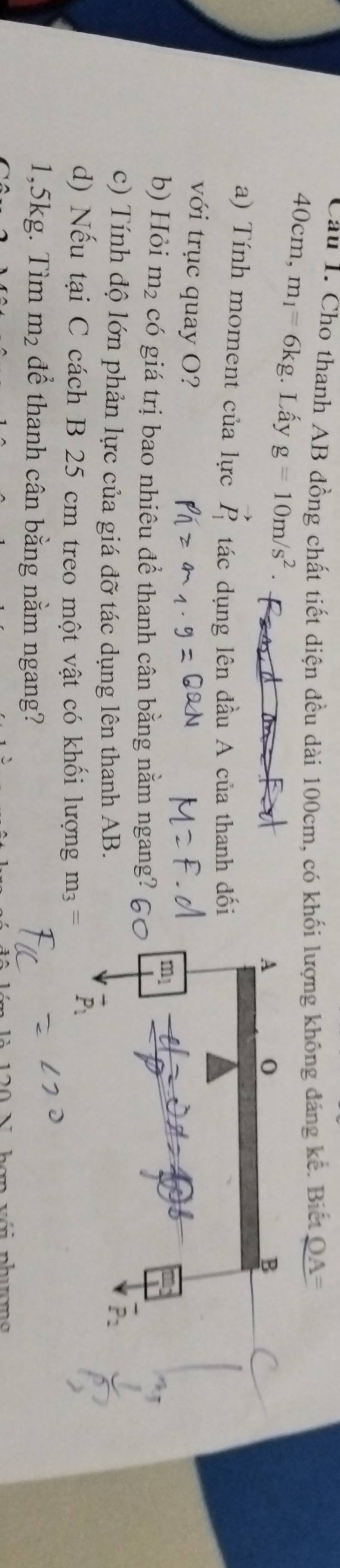 Cho thanh AB đồng chất tiết diện đều dài 100cm, có khối lượng không đáng kế. Biết
40cm 1− m_1=6kg. Lấy g=10m/s^2
A 0
B 
a) Tính moment của lực vector P_1 tác dụng lên đầu A của thanh đối 
với trục quay O?
ml
b) Hỏi m_2 có giá trị bao nhiêu để thanh cân bằng nằm ngang? 
c) Tính độ lớn phản lực của giá đỡ tác dụng lên thanh AB. 
d) Nếu tại C cách B 25 cm treo một vật có khối lượng m_3=
1,5kg. Tìm m_2 để thanh cân bằng nằm ngang?