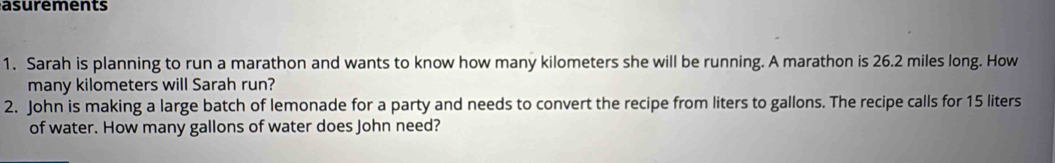 asurements 
1. Sarah is planning to run a marathon and wants to know how many kilometers she will be running. A marathon is 26.2 miles long. How 
many kilometers will Sarah run? 
2. John is making a large batch of lemonade for a party and needs to convert the recipe from liters to gallons. The recipe calls for 15 liters
of water. How many gallons of water does John need?