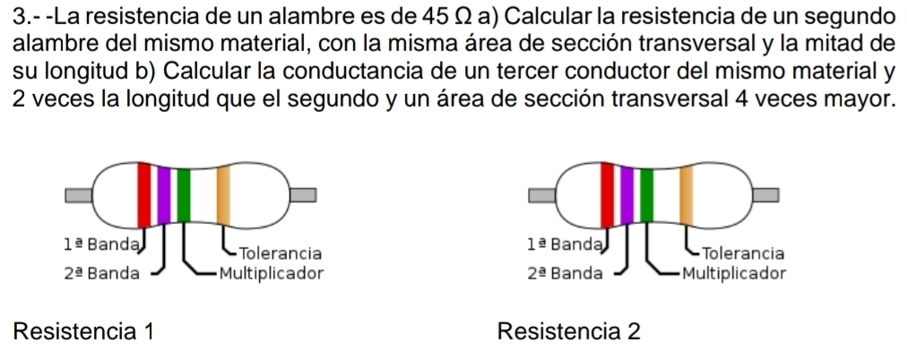 3.- -La resistencia de un alambre es de 45 Ω a) Calcular la resistencia de un segundo
alambre del mismo material, con la misma área de sección transversal y la mitad de
su longitud b) Calcular la conductancia de un tercer conductor del mismo material y
2 veces la longitud que el segundo y un área de sección transversal 4 veces mayor.
 
 
Resistencia 1 Resistencia 2