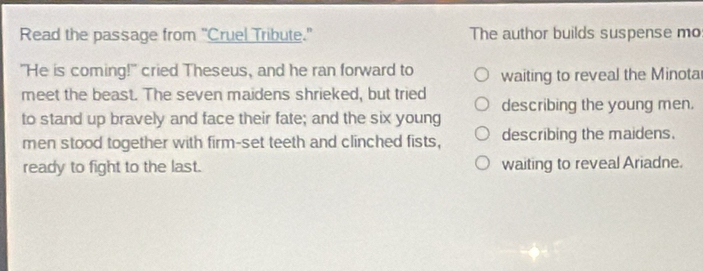 Read the passage from "Cruel Tribute." The author builds suspense mo
"He is coming!" cried Theseus, and he ran forward to waiting to reveal the Minota
meet the beast. The seven maidens shrieked, but tried
to stand up bravely and face their fate; and the six young describing the young men.
men stood together with firm-set teeth and clinched fists, describing the maidens.
ready to fight to the last. waiting to reveal Ariadne.