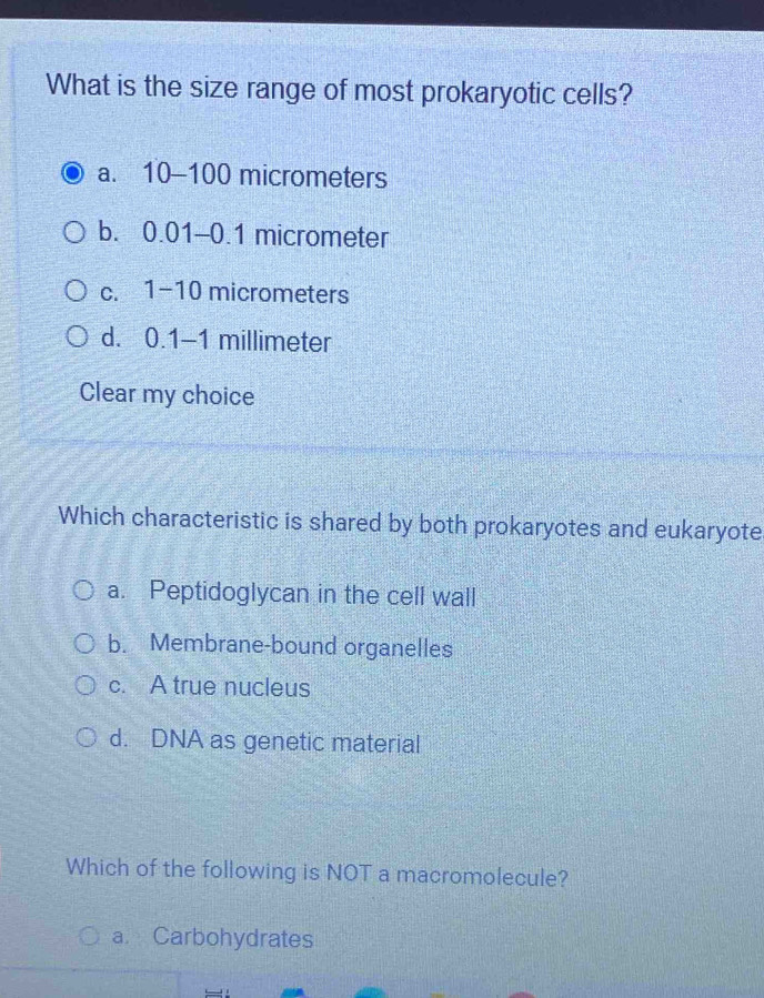 What is the size range of most prokaryotic cells?
a. 10-100 micrometers
b. 0.01-0.1 micrometer
C. 1-10 micrometers
d. 0.1-1 millimeter
Clear my choice
Which characteristic is shared by both prokaryotes and eukaryote
a. Peptidoglycan in the cell wall
b. Membrane-bound organelles
c. A true nucleus
d. DNA as genetic material
Which of the following is NOT a macromolecule?
a Carbohydrates