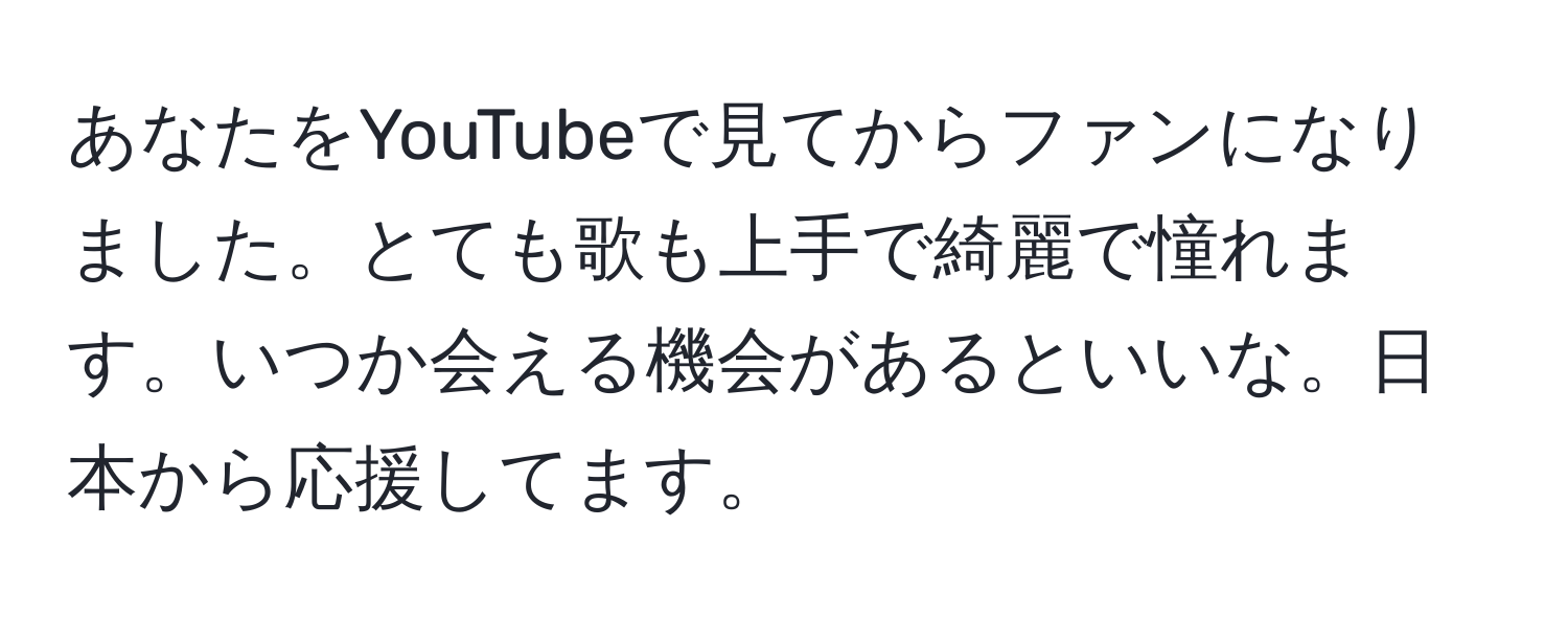 あなたをYouTubeで見てからファンになりました。とても歌も上手で綺麗で憧れます。いつか会える機会があるといいな。日本から応援してます。