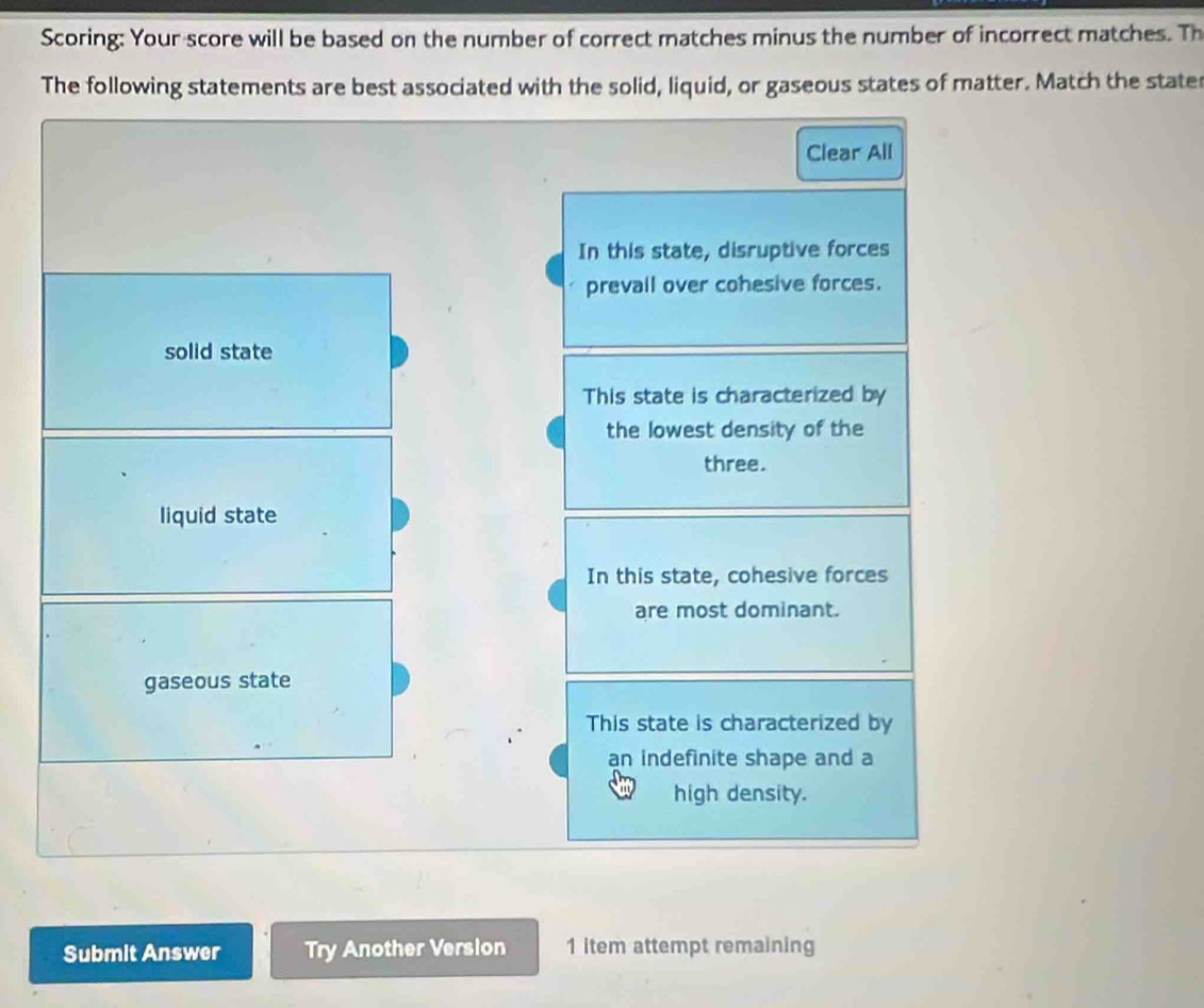 Scoring: Your score will be based on the number of correct matches minus the number of incorrect matches. Th
The following statements are best associated with the solid, liquid, or gaseous states of matter. Match the stater
Clear All
In this state, disruptive forces
prevall over cohesive forces.
solid state
This state is characterized by
the lowest density of the
three.
liquid state
In this state, cohesive forces
are most dominant.
gaseous state
This state is characterized by
an indefinite shape and a
high density.
Submit Answer Try Another Version 1 item attempt remaining