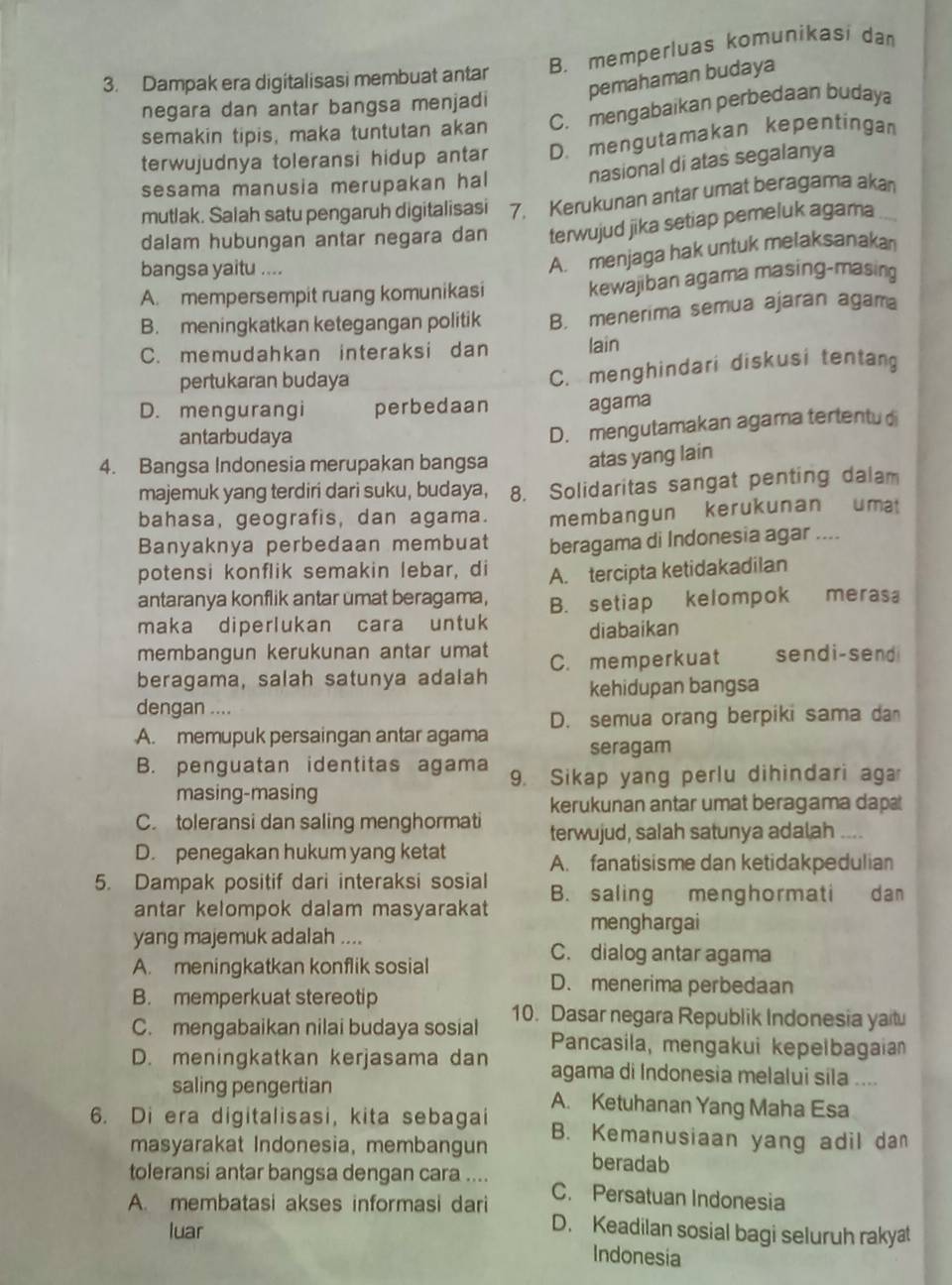 B. memperluas komunikasi da
pemahaman budaya
3. Dampak era digitalisasi membuat antar
negara dan antar bangsa menjadi
semakin tipis, maka tuntutan akan C. mengabaikan perbedaan budaya
terwujudnya toleransi hidup antar D. mengutamakan kepentingan
sesama manusia merupakan hal nasional di atas segalanya
mutlak. Salah satu pengaruh digitalisasi 7. Kerukunan antar umat beragama akan
dalam hubungan antar negara dan terwujud jika setiap pemeluk agama
bangsa yaitu ....
A. menjaga hak untuk melaksanakan
A. mempersempit ruang komunikasi kewajiban agama masing-masing
B. meningkatkan ketegangan politik B. menerima semua ajaran agama
C. memudahkan interaksi dan lain
pertukaran budaya
C. menghindari diskusi tentang
D. mengurangi perbedaan agama
antarbudaya
D. mengutamakan agama tertentu di
4. Bangsa Indonesia merupakan bangsa atas yang lain
majemuk yang terdiri dari suku, budaya, 8. Solidaritas sangat penting dalam
bahasa, geografis, dan agama. membangun kerukunan uma
Banyaknya perbedaan membuat beragama di Indonesia agar ....
potensi konflik semakin lebar, di A. tercipta ketidakadilan
antaranya konflik antar umat beragama, B. setiap kelompok merasa
maka diperlukan cara untuk diabaikan
membangun kerukunan antar umat
beragama, salah satunya adalah C. memperkuat sendi-send
kehidupan bangsa
dengan ....
D. semua orang berpiki sama da
A. memupuk persaingan antar agama seragam
B. penguatan identitas agama 9. Sikap yang perlu dihindari aga
masing-masing
kerukunan antar umat beragama dap
C toleransi dan saling menghormati terwujud, salah satunya adalah --.
D. penegakan hukum yang ketat A. fanatisisme dan ketidakpedulian
5. Dampak positif dari interaksi sosial B. saling menghormati dan
antar kelompok dalam masyarakat menghargai
yang majemuk adalah .... C. dialog antar agama
A. meningkatkan konflik sosial
D. menerima perbedaan
B. memperkuat stereotip
C. mengabaikan nilai budaya sosial 10. Dasar negara Republik Indonesia yaitu
Pancasila, mengakui kepelbagaia
D. meningkatkan kerjasama dan agama di Indonesia melalui sila ....
saling pengertian A. Ketuhanan Yang Maha Esa
6. Di era digitalisasi, kita sebagai B. Kemanusiaan yang adil dan
masyarakat Indonesia, membangun beradab
toleransi antar bangsa dengan cara .... C. Persatuan Indonesia
A. membatasi akses informasi dari
luar
D. Keadilan sosial bagi seluruh rakyat
Indonesia