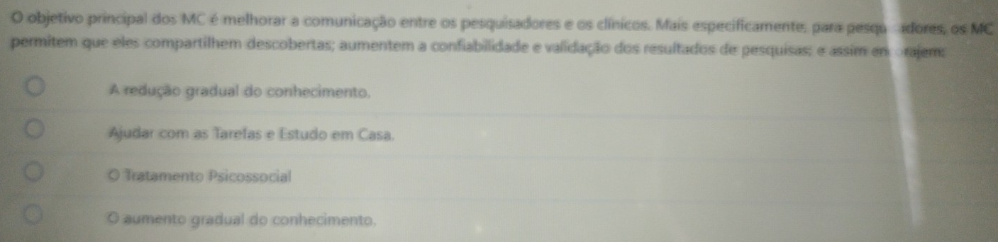 objetivo principal dos MC é melhorar a comunicação entre os pesquisadores e os clínicos. Mais especificamente, para pesqu adores, os MC
permitem que eles compartilhem descobertas; aumentem a confiabillidade e validação dos resultados de pesquisas; e assim em orajem:
A redução gradual do conhecimento.
Ajudar com as Tarefas e Estudo em Casa.
Tratamento Psicossocial
aumento gradual do conhecimento.