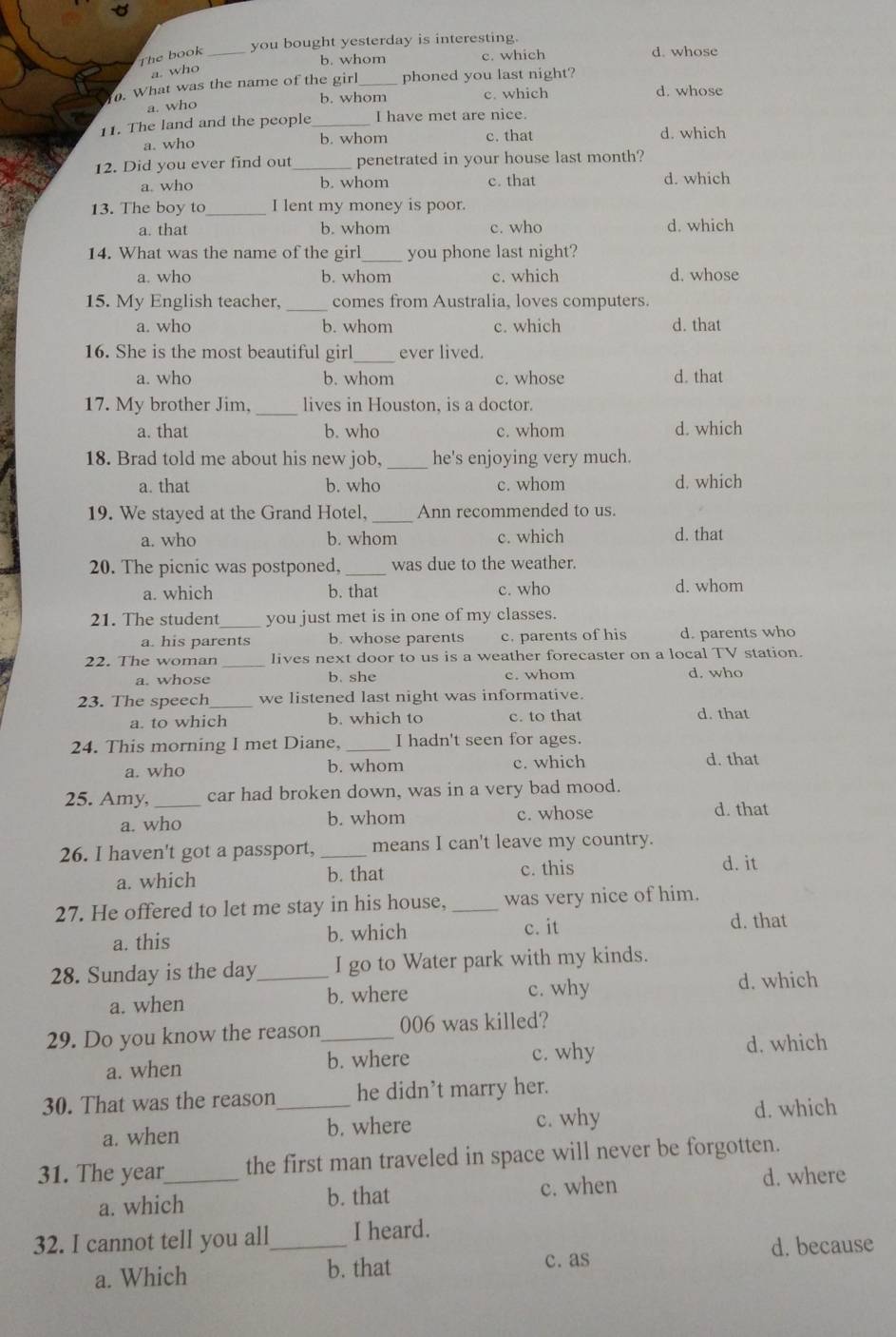 you bought yesterday is interesting
The book _c. which d. whose
b. whom
a. who
. What was the name of the girl_ phoned you last night?
b. whom c. which d. whose
a. who
11. The land and the people_ I have met are nice.
a. who b. whom c. that d. which
12. Did you ever find out_ penetrated in your house last month?
a. who b. whom c. that d. which
13. The boy to _I lent my money is poor.
a. that b. whom c. who d. which
14. What was the name of the girl_ you phone last night?
a. who b. whom c. which d. whose
15. My English teacher. _comes from Australia, loves computers.
a. who b. whom c. which d. that
16. She is the most beautiful girl_ ever lived.
a. who b. whom c. whose d. that
17. My brother Jim, _lives in Houston. is a doctor.
a. that b. who c. whom d. which
18. Brad told me about his new job, _he's enjoying very much.
a. that b. who c. whom d. which
19. We stayed at the Grand Hotel, _Ann recommended to us.
a. who b. whom c. which d. that
20. The picnic was postponed, _was due to the weather.
a. which b. that c. who d. whom
21. The student_ you just met is in one of my classes.
a. his parents b. whose parents c. parents of his d. parents who
22. The woman _lives next door to us is a weather forecaster on a local TV station.
a. whose b. she c. whom d. who
23. The speech_ we listened last night was informative.
a. to which b. which to c. to that d. that
24. This morning I met Diane, _I hadn't seen for ages.
a. who b. whom c. which d. that
25. Amy,_ car had broken down, was in a very bad mood.
a. who b. whom c. whose
d. that
26. I haven't got a passport, _means I can't leave my country.
a. which b. that c. this
d. it
27. He offered to let me stay in his house, _was very nice of him.
a. this b. which
c. it d. that
28. Sunday is the day_ I go to Water park with my kinds.
a. when b. where c. why
d. which
29. Do you know the reason_ 006 was killed?
a. when b. where c. why d. which
30. That was the reason_ he didn’t marry her.
a. when b. where c. why
d. which
31. The year_ the first man traveled in space will never be forgotten.
d. where
b. that
a. which c. when
32. I cannot tell you all_ I heard.
a. Which b. that d. because
c. as