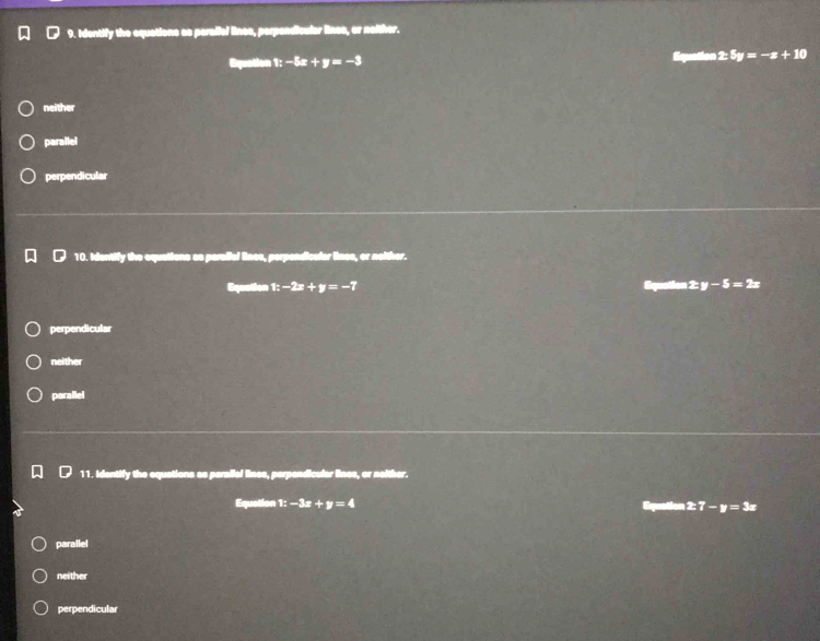 Identify the equations as peraffel lines, perpendicular linee, or naither.
Equation 1:-5x+y=-3
± 5y=-x+10
neither
parallel
perpendicular
10. Identify the equations as paralial lines, perpendicular lines, or noither.
Equation 1:-2x+y=-7 Equation 2:y-5=2x
perpendicular
neither
parallel
11. Identify the equations as peraliel lines, perpendicular lines, or neither.
Equation 1:-3x+y=4 Equation 2:7-y=3x
parallel
neither
perpendicular