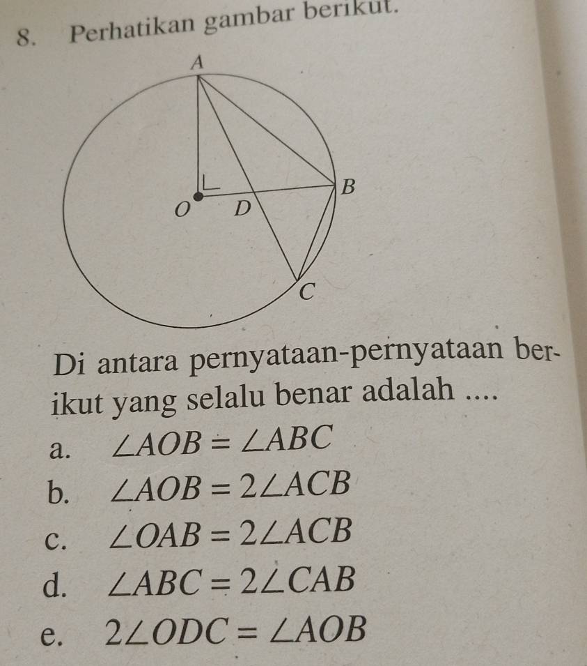 Perhatikan gambar berikut.
Di antara pernyataan-pernyataan ber-
ikut yang selalu benar adalah ....
a. ∠ AOB=∠ ABC
b. ∠ AOB=2∠ ACB
C. ∠ OAB=2∠ ACB
d. ∠ ABC=2∠ CAB
e. 2∠ ODC=∠ AOB