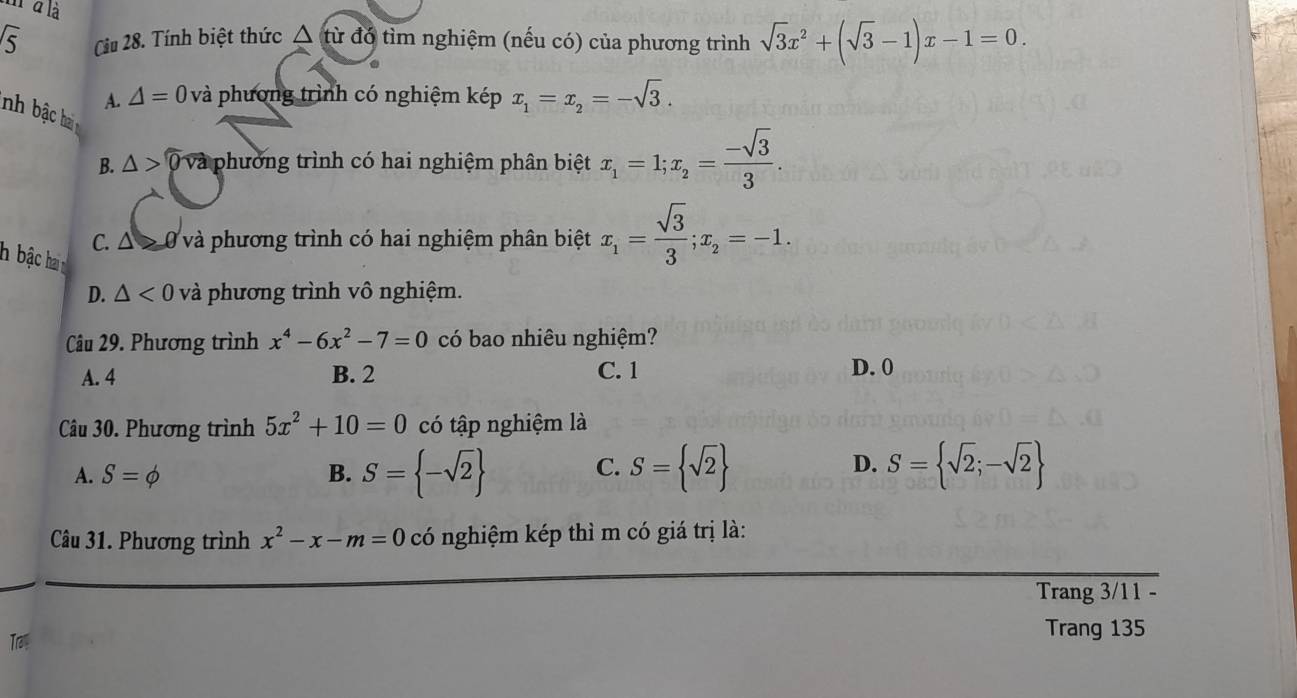 à là
sqrt(5) Cu 28. Tính biệt thức △ từ đồ tìm nghiệm (nếu có) của phương trình sqrt(3)x^2+(sqrt(3)-1)x-1=0. 
.
A. △ =0 và phương trình có nghiệm kép x_1=x_2=-sqrt(3). 
nh ha
B. △ >widehat 0 và phường trình có hai nghiệm phân biệt x_1=1; x_2= (-sqrt(3))/3 .
C. Δ > 0 và phương trình có hai nghiệm phân biệt x_1= sqrt(3)/3 ; x_2=-1. 
h bậc hai
D. △ <0</tex> và phương trình vô nghiệm.
Câu 29. Phương trình x^4-6x^2-7=0 có bao nhiêu nghiệm?
C. 1
A. 4 B. 2 D. 0
Câu 30. Phương trình 5x^2+10=0 có tập nghiệm là
A. S=phi B. S= -sqrt(2) C. S= sqrt(2) D. S= sqrt(2);-sqrt(2)
Câu 31. Phương trình x^2-x-m=0 có nghiệm kép thì m có giá trị là:
Trang 3/11 -
Tr
Trang 135