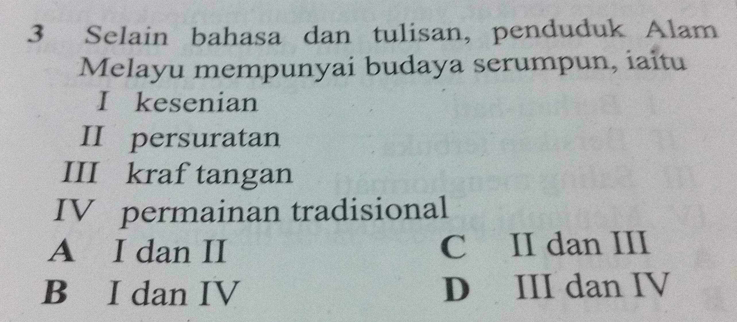 Selain bahasa dan tulisan, penduduk Alam
Melayu mempunyai budaya serumpun, iaitu
I kesenian
II persuratan
III kraf tangan
IV permainan tradisional
A I dan II C II dan III
B I dan IV D III dan IV