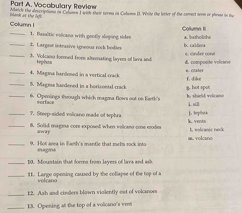 Vocabulary Review
Match the descriptions in Column I with their terms in Column II. Write the letter of the correct term or phrase in the
blank at the left.
Column I
Column II
_1. Basaltic volcano with gently sloping sides a. batholiths
_2. Largest intrusive igneous rock bodies b. caldera
c. cinder cone
_3. Volcano formed from alternating layers of lava and
tephra d. composite volcano
e. crater
_4. Magma hardened in a vertical crack f. dike
_5. Magma hardened in a horizontal crack
g. hot spot
_6. Openings through which magma flows out on Earth’s h. shield volcano
surface i. sill
_7. Steep-sided volcano made of tephra j. tephra
k. vents
_8. Solid magma core exposed when volcano cone erodes 1. volcanic neck
away
m. volcano
_9. Hot area in Earth's mantle that melts rock into
magma
_10. Mountain that forms from layers of lava and ash
_11. Large opening caused by the collapse of the top of a
volcano
_12. Ash and cinders blown violently out of volcanoes
_13. Opening at the top of a volcano’s vent