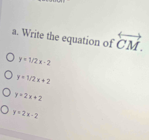 Write the equation of overleftrightarrow CM.
y=1/2x-2
y=1/2x+2
y=2x+2
y=2x-2