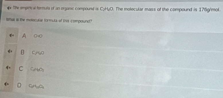 The empirical formula of an organic compound is C_2H_4O The molecular mass of the compound is 176g/mol.
What is the molecular formula of this compound?
A 040
B C_2H_4O
C C_dH_2O_2
C_0H_16O_4