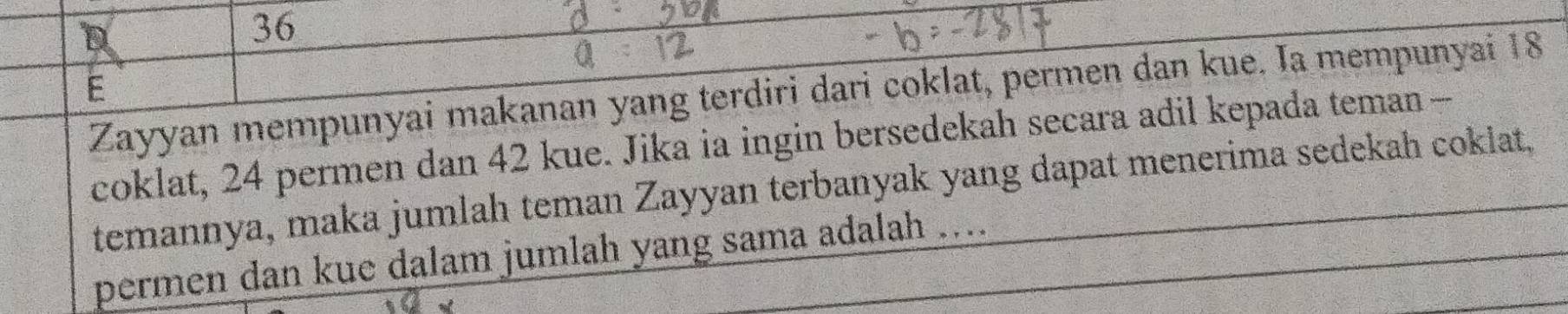 Zayyan mempunyai makanan yang terdiri dari coklat, permen dan kue. Ia mempunyai 18
coklat, 24 permen dan 42 kue. Jika ia ingin bersedekah secara adil kepada teman - 
temannya, maka jumlah teman Zayyan terbanyak yang dapat menerima sedekah cokiat. 
permen dan kue dalam jumlah yang sama adalah ....