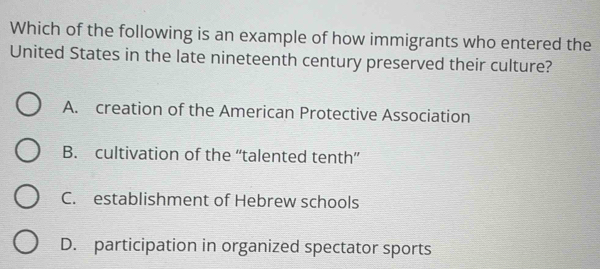 Which of the following is an example of how immigrants who entered the
United States in the late nineteenth century preserved their culture?
A. creation of the American Protective Association
B. cultivation of the “talented tenth”
C. establishment of Hebrew schools
D. participation in organized spectator sports