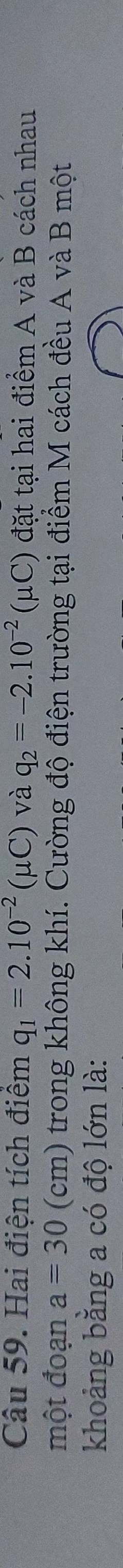 Hai điện tích điệm q_1=2.10^(-2)(mu C) và q_2=-2.10^(-2)(mu C) đặt tại hai điểm A và B cách nhau 
một đoạn a=30(cm) trong không khí. Cường độ điện trường tại điểm M cách đều A và B một 
khoảng bằng a có độ lớn là: